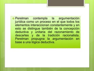  Perelman contempla la argumentación
jurídica como un proceso en el que todos los
elementos interaccionan constantemente y en
esto se distingue también de la concepción
deductiva y unitaria del razonamiento de
descartes y de la tradición racionalista.
Perelman propugna la argumentación en
base a una lógica deductiva.
 