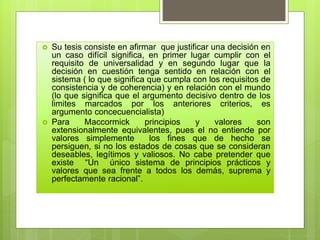  Su tesis consiste en afirmar que justificar una decisión en
un caso difícil significa, en primer lugar cumplir con el
requisito de universalidad y en segundo lugar que la
decisión en cuestión tenga sentido en relación con el
sistema ( lo que significa que cumpla con los requisitos de
consistencia y de coherencia) y en relación con el mundo
(lo que significa que el argumento decisivo dentro de los
limites marcados por los anteriores criterios, es
argumento concecuencialista)
 Para Maccormick principios y valores son
extensionalmente equivalentes, pues el no entiende por
valores simplemente los fines que de hecho se
persiguen, si no los estados de cosas que se consideran
deseables, legítimos y valiosos. No cabe pretender que
existe “Un único sistema de principios prácticos y
valores que sea frente a todos los demás, suprema y
perfectamente racional”.
 