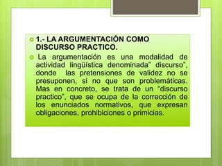  1.- LA ARGUMENTACIÓN COMO
DISCURSO PRACTICO.
 La argumentación es una modalidad de
actividad lingüística denominada” discurso”,
donde las pretensiones de validez no se
presuponen, si no que son problemáticas.
Mas en concreto, se trata de un “discurso
practico”, que se ocupa de la corrección de
los enunciados normativos, que expresan
obligaciones, prohibiciones o primicias.
 