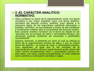  2.-EL CARÁCTER ANALITICO-
NORMATIVO.
 Alexy configura su teoría de la argumentación como una teoría
normativa o con mayor exactitud, como una teoría analítica-
normativa del discurso jurídico: analítica: pues atiende a la
estructura lógica de los argumentos realmente efectuados o
posibles; normativa, ya que pretende a través de ella establecer
y fundamentar criterios para la racionalidad del discurso jurídico.
Este carácter analítico normativo de la teoría ha dejado de ser
“asociado con el concepto de razón o racionalidad practica. Las
decisiones jurídicas pretenden ser racionales o justificables
racionalmente”
 Aparece entonces, el elemento en torno al cual se articula la
teoría de la argumentación jurídica de alexy, y aun su entera
teoría del derecho ; la noción de razón o racionalidad practica,
cuyo significado, al igual que la del concepto de la
argumentación jurídica racional, puede llevarse acabo dentro del
marco teórico procedimental razón o racionalidad practica es,
para alexy, una razón practica procedimental; en otras palabras
como veremos a continuación sometida a reglas.
 