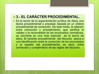  3.- EL CARÁCTER PROCEDIMENTAL.
 Es la teoría de la argumentación jurídica de Alexy una
teoría procedimental o procesal, basada en un criterio
procedimental de corrección. De este modo, la relación
entre corrección y procedimiento, que certifica la
validez y la racionalidad de los enunciados normativos,
se convierte en una nota esencial de la teoría de
alexy. El carácter procedimental del discurso aboca a
una identificación entre la corrección de los enunciados
y el respeto del procedimiento; es decir, entre
corrección y cumplimiento de las reglas del discurso.
 