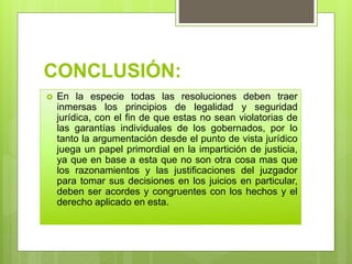 CONCLUSIÓN:
 En la especie todas las resoluciones deben traer
inmersas los principios de legalidad y seguridad
jurídica, con el fin de que estas no sean violatorias de
las garantías individuales de los gobernados, por lo
tanto la argumentación desde el punto de vista jurídico
juega un papel primordial en la impartición de justicia,
ya que en base a esta que no son otra cosa mas que
los razonamientos y las justificaciones del juzgador
para tomar sus decisiones en los juicios en particular,
deben ser acordes y congruentes con los hechos y el
derecho aplicado en esta.
 