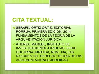 CITA TEXTUAL:
 SERAFIN ORTIZ ORTIZ, EDITORIAL
PORRUA, PRIMERA EDICION: 2014,
FUNDAMENTOS DE LA TEORIA DE LA
ARGUMENTACION JURIDICA.
 ATIENZA, MANUEL, INSTITUTO DE
INVESTIGACIONES JURIDICAS, SERIE
DOCTRINA JURIDICA, NUM. 134, LAS
RAZONES DEL DERECHO TEORIA DE LAS
ARGUMENTACIONES JURIDICAS.
 