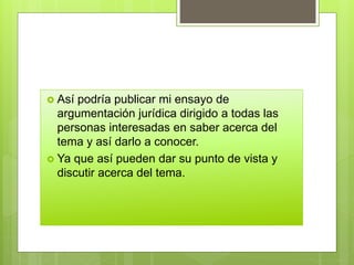  Así podría publicar mi ensayo de
argumentación jurídica dirigido a todas las
personas interesadas en saber acerca del
tema y así darlo a conocer.
 Ya que así pueden dar su punto de vista y
discutir acerca del tema.
 