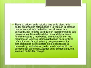  Tiene su origen en la retorica que es la ciencia de
poder argumentar, relacionada a la vez con la oratoria
que es en si el arte de hablar con elocuencia y
persuadir, por lo tanto para que un juzgador bases sus
resoluciones, las cuales deben estar debidamente
fundamentadas y motivadas, la motivación son los
argumentos lógicos jurídicos aplicados para realizar
una solución clara, precisa y congruente con los
planeamientos de las partes en los hechos de la
demanda y contestación, así como la aplicación del
derecho por parte del juzgador en la sentencia que al
juicio en particular recaiga
 