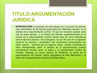 TITULO:ARGUMENTACIÓN
JURIDICA
 INTRODUCCIÓN: el propósito de este trabajo es ir a conocer los aportes
mas importantes de las teorías propuestas por diferentes autores, en el
análisis de la argumentación jurídica. Ya que es necesario analizar cada
uno de estos aportes a la ciencia del derecho específicamente en el
campo de la argumentación jurídica siendo esta de suma importancia
para el ejercicio practico de la abogacía, es por ello que en lo siguiente
veremos los aportes y postulados mas importantes desarrollados por
estos autores , veremos que en algunos casos existen similitudes en
otros discrepancias sobre el estudio de la argumentación jurídica
considerando teorías como: la tópica y el razonamiento jurídico de
Theodor Viehweg, la nueva retorica de Perelman, la teoría de la
argumentación de Toulmin, teoría integradora de Nell Macormick y la
teoría de la argumentación jurídica de Robert Alexy.
 