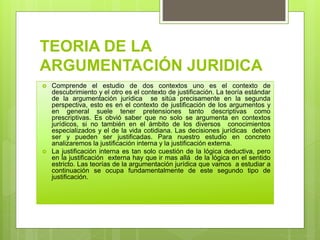 TEORIA DE LA
ARGUMENTACIÓN JURIDICA
 Comprende el estudio de dos contextos uno es el contexto de
descubrimiento y el otro es el contexto de justificación. La teoría estándar
de la argumentación jurídica se sitúa precisamente en la segunda
perspectiva, esto es en el contexto de justificación de los argumentos y
en general suele tener pretensiones tanto descriptivas como
prescriptivas. Es obvió saber que no solo se argumenta en contextos
jurídicos, si no también en el ámbito de los diversos conocimientos
especializados y el de la vida cotidiana. Las decisiones jurídicas deben
ser y pueden ser justificadas. Para nuestro estudio en concreto
analizaremos la justificación interna y la justificación externa.
 La justificación interna es tan solo cuestión de la lógica deductiva, pero
en la justificación externa hay que ir mas allá de la lógica en el sentido
estricto. Las teorías de la argumentación jurídica que vamos a estudiar a
continuación se ocupa fundamentalmente de este segundo tipo de
justificación.
 