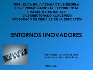 REPÚBLICA BOLIVARIANA DE VENEZUELA
  UNIVERSIDAD NACIONAL EXPERIMENTAL
         “RAFAEL MARIA BARALT”
      VICERRECTORADO ACADÉMICO
DOCTORADO EN CIENCIAS DE LA EDUCACIÓN




ENTORNOS IINOVADORES


                 Facilitadora: Dr. Carlos la Cruz
                 Participante: MSc. Mirla Pérez.


                 Valera,2012
 