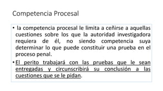 Competencia Procesal
• la competencia procesal le limita a ceñirse a aquellas
cuestiones sobre los que la autoridad investigadora
requiera de él, no siendo competencia suya
determinar lo que puede constituir una prueba en el
proceso penal.
• El perito trabajará con las pruebas que le sean
entregadas y circunscribirá su conclusión a las
cuestiones que se le pidan.
 