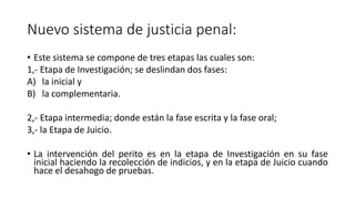 Nuevo sistema de justicia penal:
• Este sistema se compone de tres etapas las cuales son:
1,- Etapa de Investigación; se deslindan dos fases:
A) la inicial y
B) la complementaria.
2,- Etapa intermedia; donde están la fase escrita y la fase oral;
3,- la Etapa de Juicio.
• La intervención del perito es en la etapa de Investigación en su fase
inicial haciendo la recolección de indicios, y en la etapa de Juicio cuando
hace el desahogo de pruebas.
 