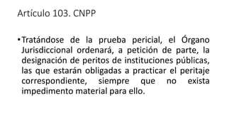 Artículo 103. CNPP
•Tratándose de la prueba pericial, el Órgano
Jurisdiccional ordenará, a petición de parte, la
designación de peritos de instituciones públicas,
las que estarán obligadas a practicar el peritaje
correspondiente, siempre que no exista
impedimento material para ello.
 