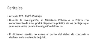 Peritajes.
• Artículo 272. CNPP.-Peritajes
• Durante la investigación, el Ministerio Público o la Policía con
conocimiento de éste, podrá disponer la práctica de los peritajes que
sean necesarios para la investigación del hecho.
• El dictamen escrito no exime al perito del deber de concurrir a
declarar en la audiencia de juicio.
 