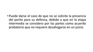 • Puede darse el caso de que no se solicite la presencia
del perito para su defensa, debido a que en la etapa
intermedia se considero por las partes como acuerdo
probatorio que no requiere desahogarse en un juicio.
 