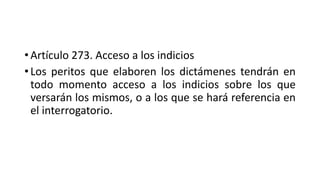 • Artículo 273. Acceso a los indicios
• Los peritos que elaboren los dictámenes tendrán en
todo momento acceso a los indicios sobre los que
versarán los mismos, o a los que se hará referencia en
el interrogatorio.
 