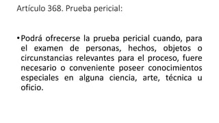 Artículo 368. Prueba pericial:
•Podrá ofrecerse la prueba pericial cuando, para
el examen de personas, hechos, objetos o
circunstancias relevantes para el proceso, fuere
necesario o conveniente poseer conocimientos
especiales en alguna ciencia, arte, técnica u
oficio.
 