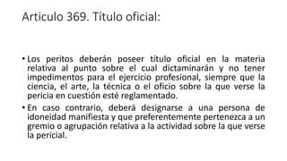 Articulo 369. Título oficial:
• Los peritos deberán poseer título oficial en la materia
relativa al punto sobre el cual dictaminarán y no tener
impedimentos para el ejercicio profesional, siempre que la
ciencia, el arte, la técnica o el oficio sobre la que verse la
pericia en cuestión esté reglamentado.
• En caso contrario, deberá designarse a una persona de
idoneidad manifiesta y que preferentemente pertenezca a un
gremio o agrupación relativa a la actividad sobre la que verse
la pericial.
 
