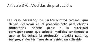 Artículo 370. Medidas de protección:
• En caso necesario, los peritos y otros terceros que
deban intervenir en el procedimiento para efectos
probatorios, podrán pedir a la autoridad
correspondiente que adopte medidas tendientes a
que se les brinde la protección prevista para los
testigos, en los términos de la legislación aplicable.
 