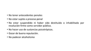 • No tener antecedentes penales
• No estar sujeto a proceso penal
• No estar suspendido ni haber sido destituido o inhabilitado por
resolución firme como servidor público.
• No hacer uso de sustancias psicotrópicas.
• Gozar de buena reputación.
• No padecer alcoholismo
 