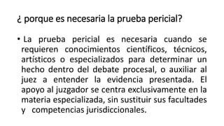 ¿ porque es necesaria la prueba pericial?
• La prueba pericial es necesaria cuando se
requieren conocimientos científicos, técnicos,
artísticos o especializados para determinar un
hecho dentro del debate procesal, o auxiliar al
juez a entender la evidencia presentada. El
apoyo al juzgador se centra exclusivamente en la
materia especializada, sin sustituir sus facultades
y competencias jurisdiccionales.
 