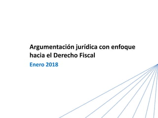 Argumentación jurídica con enfoque
hacia el Derecho Fiscal
Enero 2018
 