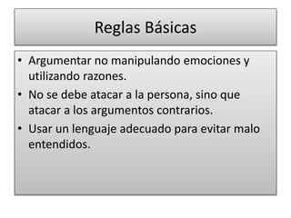 Reglas Básicas
• Argumentar no manipulando emociones y
utilizando razones.
• No se debe atacar a la persona, sino que
atacar a los argumentos contrarios.
• Usar un lenguaje adecuado para evitar malo
entendidos.