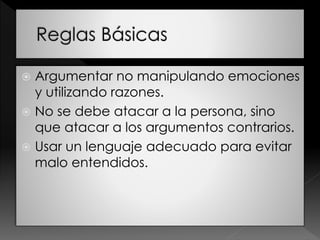  Argumentar no manipulando emociones
y utilizando razones.
 No se debe atacar a la persona, sino
que atacar a los argumentos contrarios.
 Usar un lenguaje adecuado para evitar
malo entendidos.
 