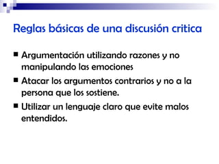 Reglas básicas de una discusión critica Argumentación utilizando razones y no manipulando las emociones Atacar los argumentos contrarios y no a la persona que los sostiene. Utilizar un lenguaje claro que evite malos entendidos. 