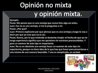 ARGUMENTACIÓN Y DISCUSIÓN -
REDACCIÓN II
Ejemplo:
Paula: Me parece que es una ventaja que nunca hice algo así antes.
Juan: Eso no es una ventaja, si me lo preguntas a mí.
Paula: ¿Por qué?
Juan: Primero explícame por que piensas que es una ventaja y luego te voy a
decir por que yo creo que no es así.
Paula: Bueno, por lo que entiendo es bastante simple: el hecho de que yo no
tenga experiencia significa que me aproximo sin nociones preconcebidas. Y
para un examen de este tipo es importante.
Juan: No es en absoluto una ventaja hacer un examen de este tipo sin
experiencia, porque no tiene idea de lo que hay que hacer para presentarse a
uno mismo de una manera favorable. Y eso es complicado, en verdad.
 