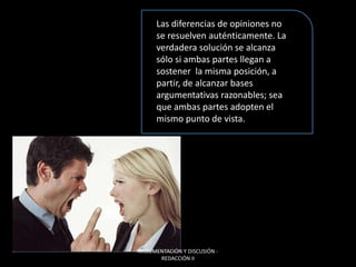 Las diferencias de opiniones no
se resuelven auténticamente. La
verdadera solución se alcanza
sólo si ambas partes llegan a
sostener la misma posición, a
partir, de alcanzar bases
argumentativas razonables; sea
que ambas partes adopten el
mismo punto de vista.
ARGUMENTACIÓN Y DISCUSIÓN -
REDACCIÓN II
 