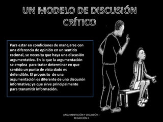 Para estar en condiciones de manejarse con
una diferencia de opinión en un sentido
racional, se necesita que haya una discusión
argumentativa. En la que la argumentación
se emplea para tratar determinar en que
sentido un punto de vista dado es
defendible. El propósito de una
argumentación es diferente de una discusión
informativa; ya que sirve principalmente
para transmitir información.
ARGUMENTACIÓN Y DISCUSIÓN -
REDACCIÓN II
 