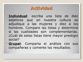Actividad Individual : escriba una lista de diez adjetivos que en nuestra cultura se adjudique a las mujeres y diez a los hombres. Compare las listas y determine si las cualidades son complementarias. ¿Cuál de estas listas tiene mayor prestigio social? Grupal : Comparta el análisis con sus compañeras y comente los resultados. 