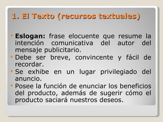 1. El Texto (recursos textuales) Eslogan:  frase elocuente que resume la intención comunicativa del autor del mensaje publicitario. Debe ser breve, convincente y fácil de recordar. Se exhibe en un lugar privilegiado del anuncio. Posee la función de enunciar los beneficios del producto, además de sugerir cómo el producto saciará nuestros deseos. 