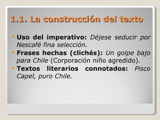 1.1. La construcción del texto Uso del imperativo:  Déjese seducir por Nescafé fina selección. Frases hechas (clichés):  Un golpe bajo para Chile  (Corporación niño agredido). Textos literarios connotados:  Pisco Capel, puro Chile. 