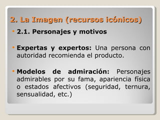 2. La Imagen (recursos icónicos) 2.1. Personajes y motivos Expertas y expertos:  Una persona con autoridad recomienda el producto. Modelos de admiración:  Personajes admirables por su fama, apariencia física o estados afectivos (seguridad, ternura, sensualidad, etc.) 
