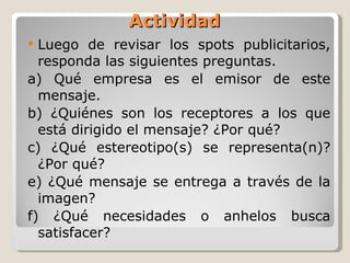 Actividad Luego de revisar los spots publicitarios, responda las siguientes preguntas. a) Qué empresa es el emisor de este mensaje. b) ¿Quiénes son los receptores a los que está dirigido el mensaje? ¿Por qué?  c) ¿Qué estereotipo(s) se representa(n)? ¿Por qué?  e) ¿Qué mensaje se entrega a través de la imagen? f) ¿Qué necesidades o anhelos busca satisfacer?  