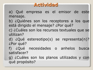 Actividad a) Qué empresa es el emisor de este mensaje. b) ¿Quiénes son los receptores a los que está dirigido el mensaje? ¿Por qué? c) ¿Cuáles son los recursos textuales que se utilizan?  d) ¿Qué estereotipo(s) se representa(n)? ¿Por qué?  f) ¿Qué necesidades o anhelos busca satisfacer?  g) ¿Cuáles son los planos utilizados y con qué propósito? 