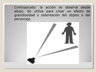 Contrapicado: la acción se observa desde abajo. Se utiliza para crear un efecto de grandiosidad y ostentación del objeto o del personaje. 