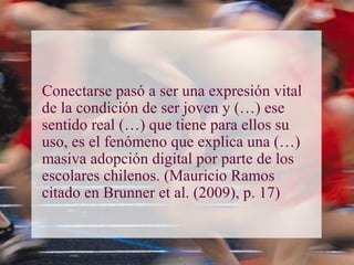 Conectarse pasó a ser una expresión vital
de la condición de ser joven y (…) ese
sentido real (…) que tiene para ellos su
uso, es el fenómeno que explica una (…)
masiva adopción digital por parte de los
escolares chilenos. (Mauricio Ramos
citado en Brunner et al. (2009), p. 17)
 