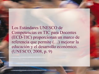 Los Estándares UNESCO de
Competencias en TIC para Docentes
(ECD-TIC) proporcionan un marco de
referencia que permite (…) mejorar la
educación y el desarrollo económico.
(UNESCO, 2008, p. 9)
 