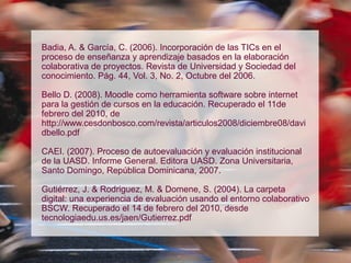 Badia, A. & García, C. (2006). Incorporación de las TICs en el
proceso de enseñanza y aprendizaje basados en la elaboración
colaborativa de proyectos. Revista de Universidad y Sociedad del
conocimiento. Pág. 44, Vol. 3, No. 2, Octubre del 2006.
Bello D. (2008). Moodle como herramienta software sobre internet
para la gestión de cursos en la educación. Recuperado el 11de
febrero del 2010, de
http://www.cesdonbosco.com/revista/articulos2008/diciembre08/davi
dbello.pdf
CAEI. (2007). Proceso de autoevaluación y evaluación institucional
de la UASD. Informe General. Editora UASD. Zona Universitaria,
Santo Domingo, República Dominicana, 2007.
Gutiérrez, J. & Rodriguez, M. & Domene, S. (2004). La carpeta
digital: una experiencia de evaluación usando el entorno colaborativo
BSCW. Recuperado el 14 de febrero del 2010, desde
tecnologiaedu.us.es/jaen/Gutierrez.pdf
 