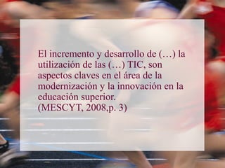 El incremento y desarrollo de (…) la
utilización de las (…) TIC, son
aspectos claves en el área de la
modernización y la innovación en la
educación superior.
(MESCYT, 2008,p. 3)
 