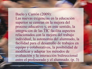 Baelo y Cantón (2009):
Las nuevas exigencias en la educación
superior se centran en la mejora del
proceso educativo y, en este sentido, la
integración de las TIC facilita aspectos
relacionados con la mejora del trabajo
individual, la autonomía del alumnado, la
facilidad para el desarrollo de trabajos en
equipo y colaborativos, la posibilidad de
modificar y adaptar los métodos de
evaluación y la interacción bidireccional
entre el profesorado y el alumnado. (p. 3)
 