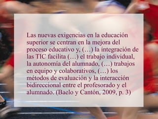 Las nuevas exigencias en la educación
superior se centran en la mejora del
proceso educativo y, (…) la integración de
las TIC facilita (…) el trabajo individual,
la autonomía del alumnado, (…) trabajos
en equipo y colaborativos, (…) los
métodos de evaluación y la interacción
bidireccional entre el profesorado y el
alumnado. (Baelo y Cantón, 2009, p. 3)
 