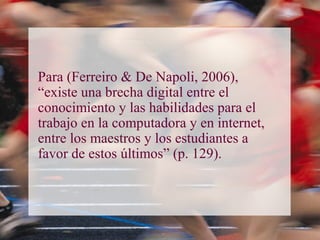 Para (Ferreiro & De Napoli, 2006),
“existe una brecha digital entre el
conocimiento y las habilidades para el
trabajo en la computadora y en internet,
entre los maestros y los estudiantes a
favor de estos últimos” (p. 129).
 