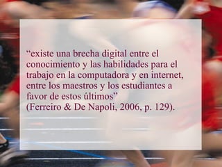 “existe una brecha digital entre el
conocimiento y las habilidades para el
trabajo en la computadora y en internet,
entre los maestros y los estudiantes a
favor de estos últimos”
(Ferreiro & De Napoli, 2006, p. 129).
 