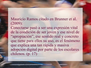 Mauricio Ramos citado en Brunner et al.
(2009):
Conectarse pasó a ser una expresión vital
de la condición de ser joven y ese nivel de
“apropiación”, ese sentido real y concreto
que tiene para ellos su uso, es el fenómeno
que explica una tan rápida y masiva
adopción digital por parte de los escolares
chilenos. (p. 17)
 