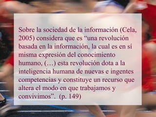 Sobre la sociedad de la información (Cela,
2005) considera que es “una revolución
basada en la información, la cual es en sí
misma expresión del conocimiento
humano, (…) esta revolución dota a la
inteligencia humana de nuevas e ingentes
competencias y constituye un recurso que
altera el modo en que trabajamos y
convivimos”. (p. 149)
 