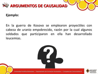 ARGUMENTOS DE CAUSALIDADARGUMENTOS DE CAUSALIDAD
Ejemplo:
En la guerra de Kosovo se emplearon proyectiles con
cabeza de uranio empobrecido, razón por la cual algunos
soldados que participaron en ella han desarrollado
leucemias.
 