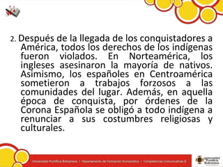 2. Después de la llegada de los conquistadores a
América, todos los derechos de los indígenas
fueron violados. En Norteamérica, los
ingleses asesinaron la mayoría de nativos.
Asimismo, los españoles en Centroamérica
sometieron a trabajos forzosos a las
comunidades del lugar. Además, en aquella
época de conquista, por órdenes de la
Corona Española se obligó a todo indígena a
renunciar a sus costumbres religiosas y
culturales.
 