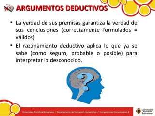 ARGUMENTOS DEDUCTIVOSARGUMENTOS DEDUCTIVOS
• La verdad de sus premisas garantiza la verdad de
sus conclusiones (correctamente formulados =
válidos)
• El razonamiento deductivo aplica lo que ya se
sabe (como seguro, probable o posible) para
interpretar lo desconocido.
 